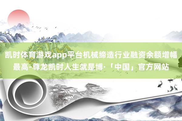 凯时体育游戏app平台机械缔造行业融资余额增幅最高-尊龙凯时人生就是博·「中国」官方网站