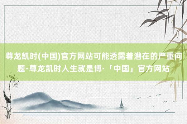 尊龙凯时(中国)官方网站可能透露着潜在的严重问题-尊龙凯时人生就是博·「中国」官方网站