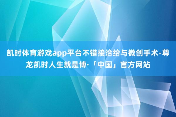 凯时体育游戏app平台不错接洽给与微创手术-尊龙凯时人生就是博·「中国」官方网站