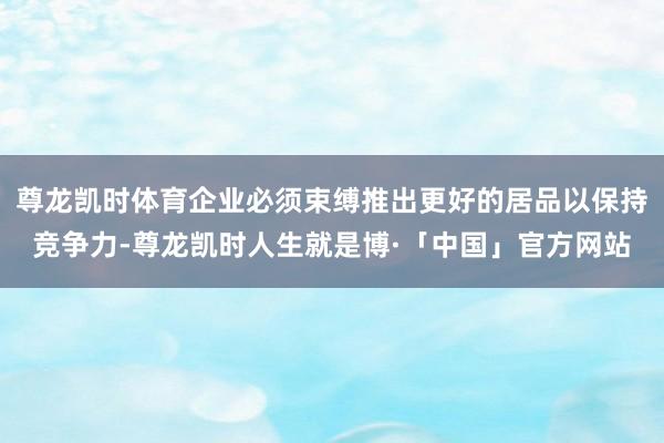 尊龙凯时体育企业必须束缚推出更好的居品以保持竞争力-尊龙凯时人生就是博·「中国」官方网站