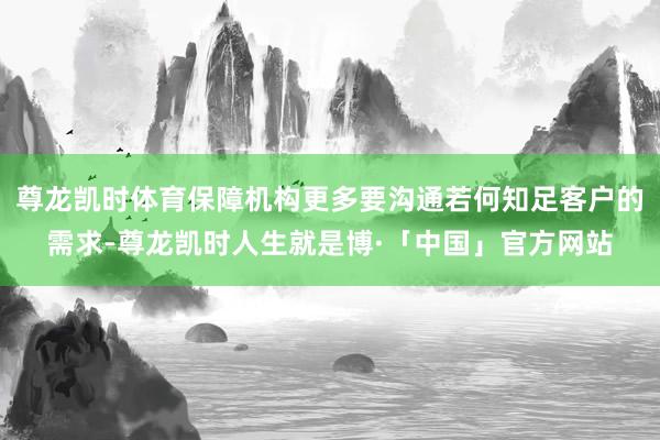 尊龙凯时体育保障机构更多要沟通若何知足客户的需求-尊龙凯时人生就是博·「中国」官方网站