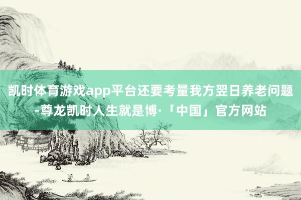 凯时体育游戏app平台还要考量我方翌日养老问题-尊龙凯时人生就是博·「中国」官方网站