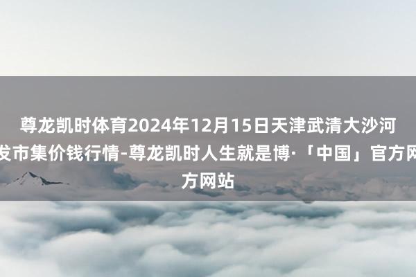 尊龙凯时体育2024年12月15日天津武清大沙河批发市集价钱行情-尊龙凯时人生就是博·「中国」官方网站