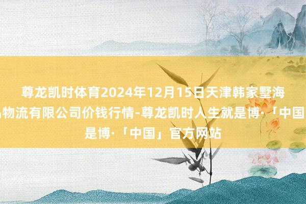尊龙凯时体育2024年12月15日天津韩家墅海吉星农居品物流有限公司价钱行情-尊龙凯时人生就是博·「中国」官方网站