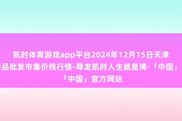 凯时体育游戏app平台2024年12月15日天津碧城农居品批发市集价钱行情-尊龙凯时人生就是博·「中国」官方网站