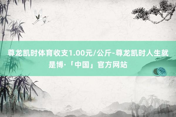尊龙凯时体育收支1.00元/公斤-尊龙凯时人生就是博·「中国」官方网站