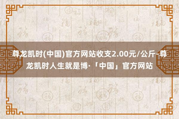 尊龙凯时(中国)官方网站收支2.00元/公斤-尊龙凯时人生就是博·「中国」官方网站