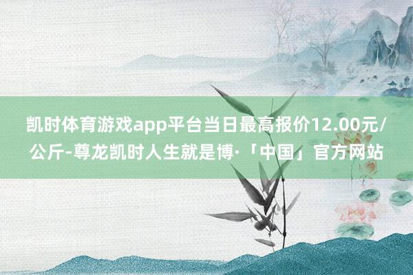 凯时体育游戏app平台当日最高报价12.00元/公斤-尊龙凯时人生就是博·「中国」官方网站