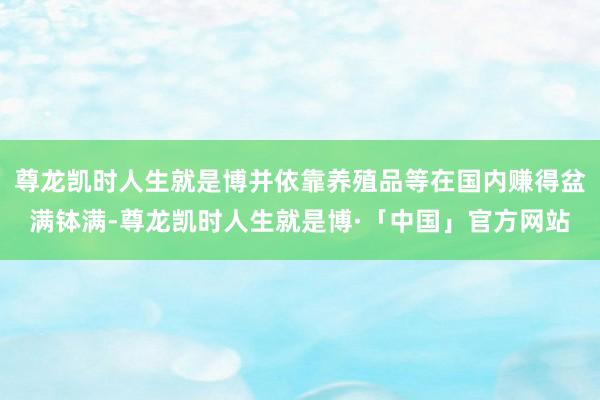 尊龙凯时人生就是博并依靠养殖品等在国内赚得盆满钵满-尊龙凯时人生就是博·「中国」官方网站