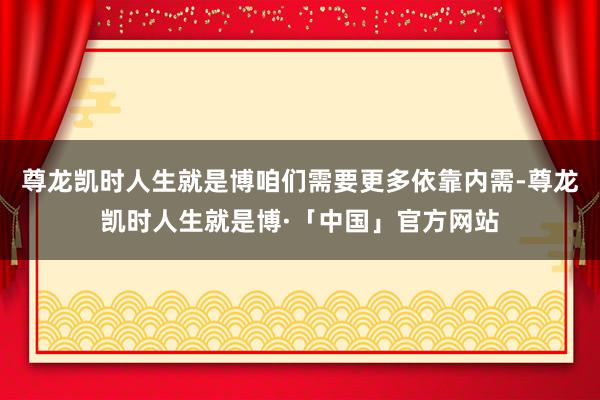 尊龙凯时人生就是博咱们需要更多依靠内需-尊龙凯时人生就是博·「中国」官方网站