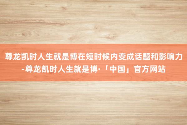 尊龙凯时人生就是博在短时候内变成话题和影响力-尊龙凯时人生就是博·「中国」官方网站