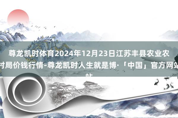 尊龙凯时体育2024年12月23日江苏丰县农业农村局价钱行情-尊龙凯时人生就是博·「中国」官方网站