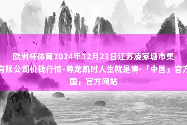 欧洲杯体育2024年12月23日江苏凌家塘市集发展有限公司价钱行情-尊龙凯时人生就是博·「中国」官方网站
