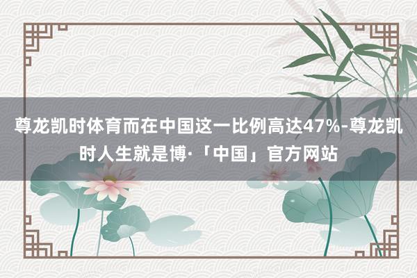 尊龙凯时体育而在中国这一比例高达47%-尊龙凯时人生就是博·「中国」官方网站