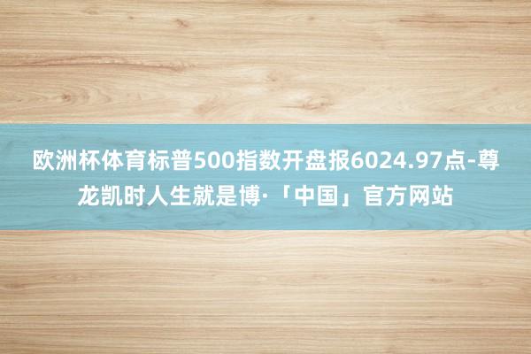 欧洲杯体育标普500指数开盘报6024.97点-尊龙凯时人生就是博·「中国」官方网站