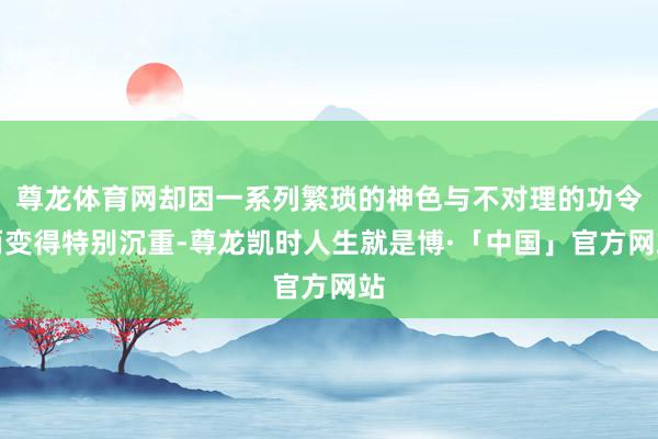 尊龙体育网却因一系列繁琐的神色与不对理的功令而变得特别沉重-尊龙凯时人生就是博·「中国」官方网站