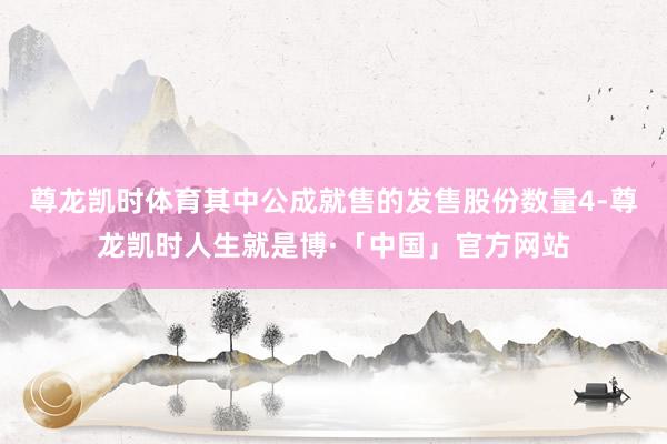 尊龙凯时体育其中公成就售的发售股份数量4-尊龙凯时人生就是博·「中国」官方网站