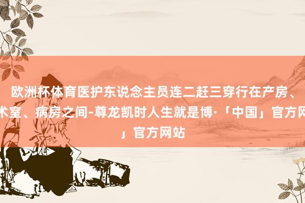 欧洲杯体育医护东说念主员连二赶三穿行在产房、手术室、病房之间-尊龙凯时人生就是博·「中国」官方网站