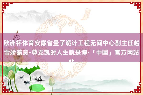欧洲杯体育安徽省量子诡计工程无间中心副主任赵雪娇暗意-尊龙凯时人生就是博·「中国」官方网站