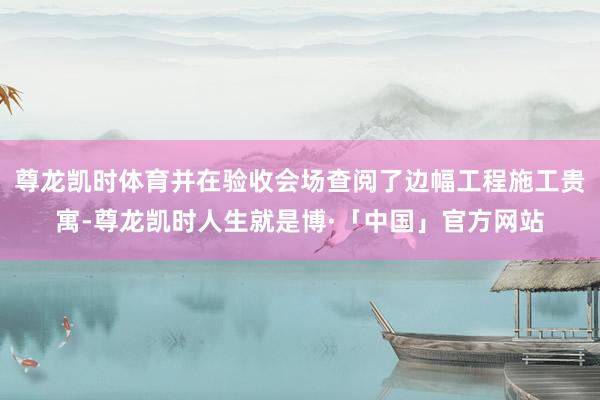 尊龙凯时体育并在验收会场查阅了边幅工程施工贵寓-尊龙凯时人生就是博·「中国」官方网站