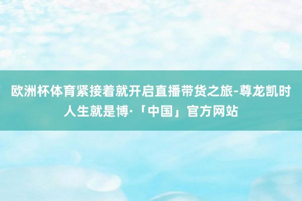 欧洲杯体育紧接着就开启直播带货之旅-尊龙凯时人生就是博·「中国」官方网站