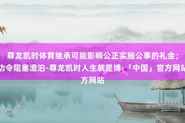 尊龙凯时体育继承可能影响公正实施公事的礼金；功令阻塞澹泊-尊龙凯时人生就是博·「中国」官方网站
