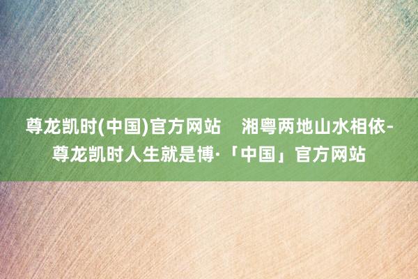 尊龙凯时(中国)官方网站    湘粤两地山水相依-尊龙凯时人生就是博·「中国」官方网站