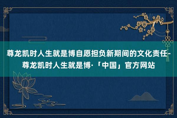 尊龙凯时人生就是博自愿担负新期间的文化责任-尊龙凯时人生就是博·「中国」官方网站