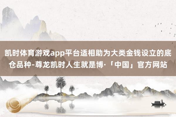 凯时体育游戏app平台适相助为大类金钱设立的底仓品种-尊龙凯时人生就是博·「中国」官方网站
