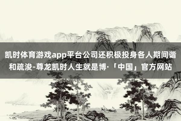 凯时体育游戏app平台公司还积极投身各人期间谐和疏浚-尊龙凯时人生就是博·「中国」官方网站