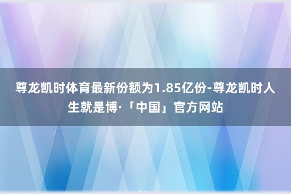 尊龙凯时体育最新份额为1.85亿份-尊龙凯时人生就是博·「中国」官方网站