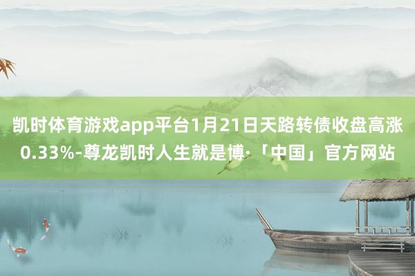 凯时体育游戏app平台1月21日天路转债收盘高涨0.33%-尊龙凯时人生就是博·「中国」官方网站