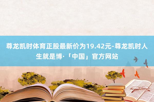 尊龙凯时体育正股最新价为19.42元-尊龙凯时人生就是博·「中国」官方网站