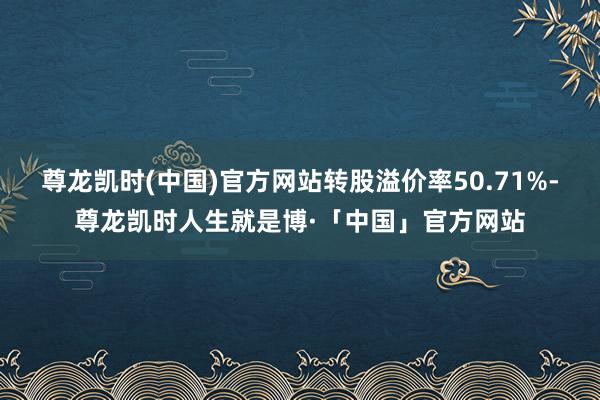 尊龙凯时(中国)官方网站转股溢价率50.71%-尊龙凯时人生就是博·「中国」官方网站