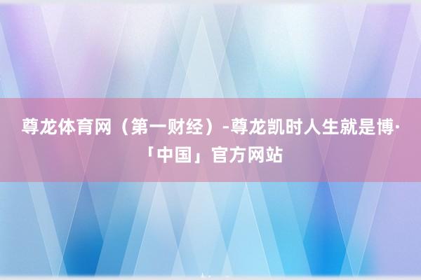 尊龙体育网（第一财经）-尊龙凯时人生就是博·「中国」官方网站