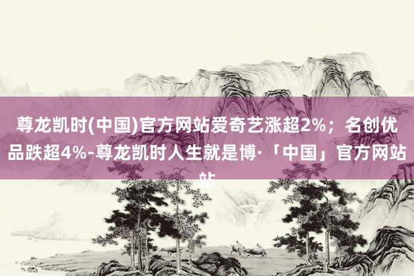 尊龙凯时(中国)官方网站爱奇艺涨超2%；名创优品跌超4%-尊龙凯时人生就是博·「中国」官方网站