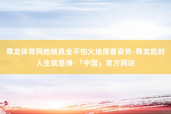 尊龙体育网她精真金不怕火地摆着姿势-尊龙凯时人生就是博·「中国」官方网站