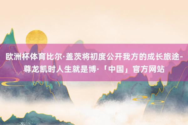 欧洲杯体育比尔·盖茨将初度公开我方的成长旅途-尊龙凯时人生就是博·「中国」官方网站