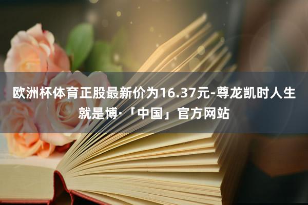 欧洲杯体育正股最新价为16.37元-尊龙凯时人生就是博·「中国」官方网站