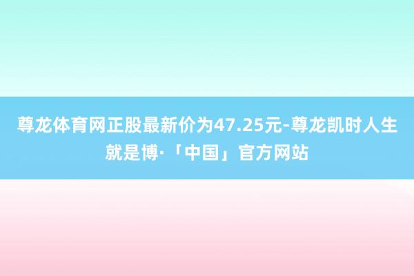 尊龙体育网正股最新价为47.25元-尊龙凯时人生就是博·「中国」官方网站