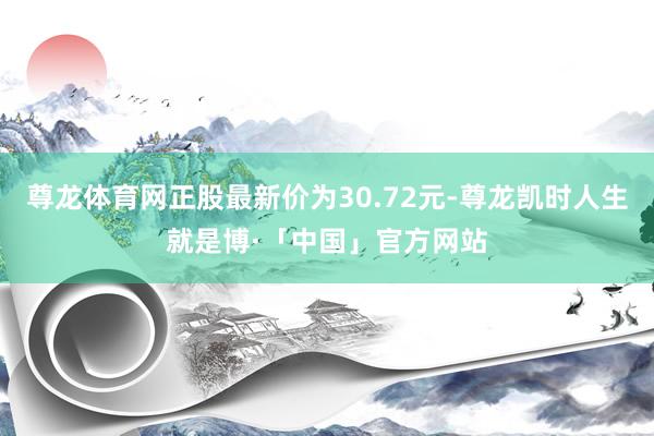 尊龙体育网正股最新价为30.72元-尊龙凯时人生就是博·「中国」官方网站