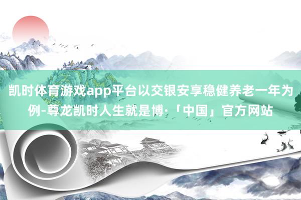凯时体育游戏app平台以交银安享稳健养老一年为例-尊龙凯时人生就是博·「中国」官方网站
