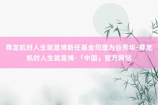 尊龙凯时人生就是博新任基金司理为谷芳华-尊龙凯时人生就是博·「中国」官方网站