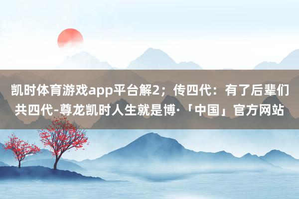 凯时体育游戏app平台解2；传四代：有了后辈们共四代-尊龙凯时人生就是博·「中国」官方网站