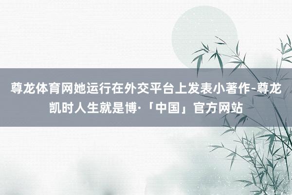 尊龙体育网她运行在外交平台上发表小著作-尊龙凯时人生就是博·「中国」官方网站